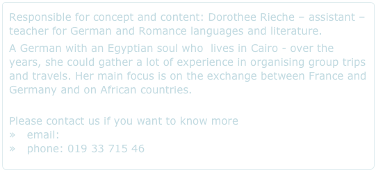 Responsible for concept and content: Dorothee Rieche – assistant – teacher for German and Romance languages and literature.A German with an Egyptian soul who  lives in Cairo - over the years, she could gather a lot of experience in organising group trips and travels. Her main focus is on the exchange between France and Germany and on African countries. 
Please contact us if you want to know more    »   email: info@egypt317.com    »   phone: 019 33 715 46